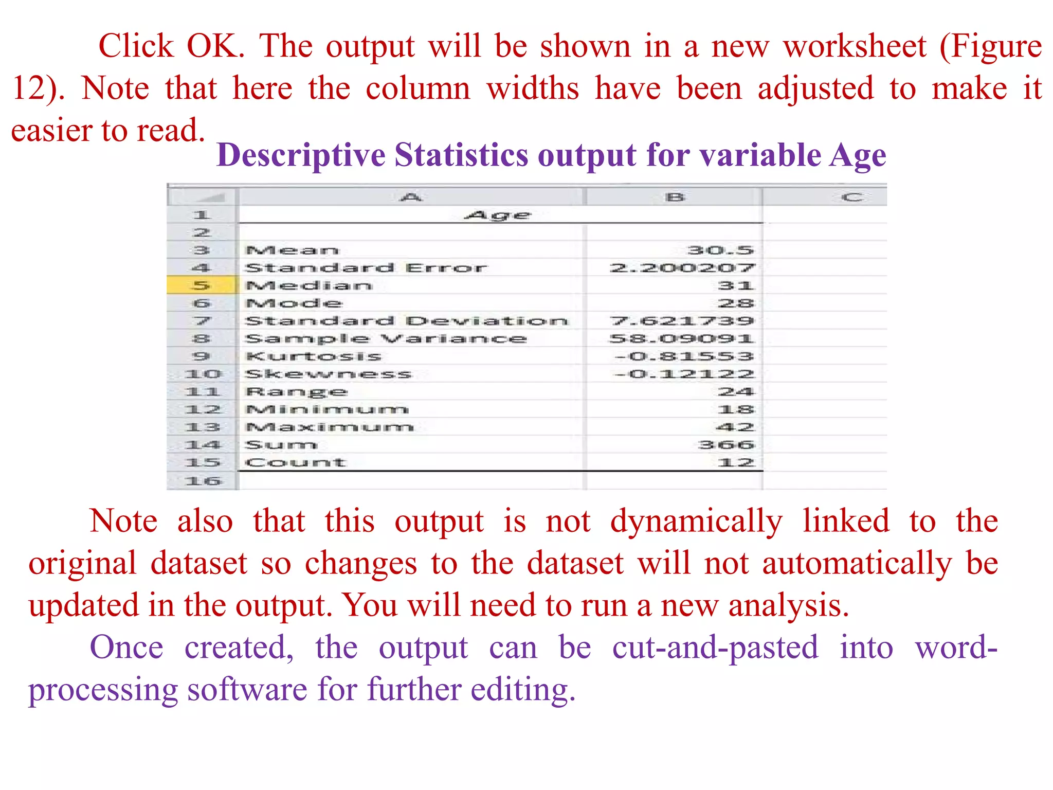 Click OK. The output will be shown in a new worksheet (Figure
12). Note that here the column widths have been adjusted to make it
easier to read.
Descriptive Statistics output for variable Age
Note also that this output is not dynamically linked to the
original dataset so changes to the dataset will not automatically be
updated in the output. You will need to run a new analysis.
Once created, the output can be cut-and-pasted into word-
processing software for further editing.
 