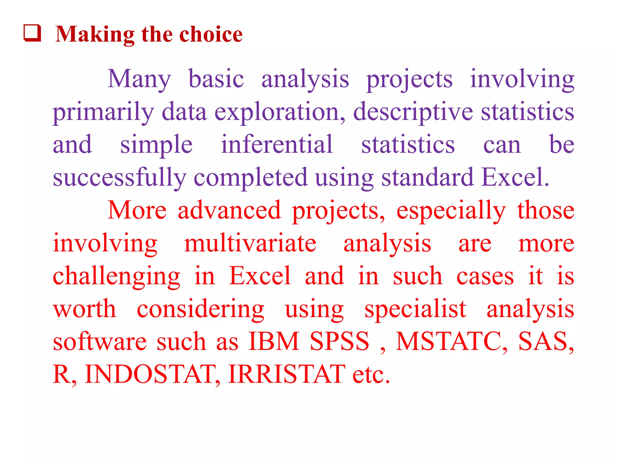  Making the choice
Many basic analysis projects involving
primarily data exploration, descriptive statistics
and simple inferential statistics can be
successfully completed using standard Excel.
More advanced projects, especially those
involving multivariate analysis are more
challenging in Excel and in such cases it is
worth considering using specialist analysis
software such as IBM SPSS , MSTATC, SAS,
R, INDOSTAT, IRRISTAT etc.
 