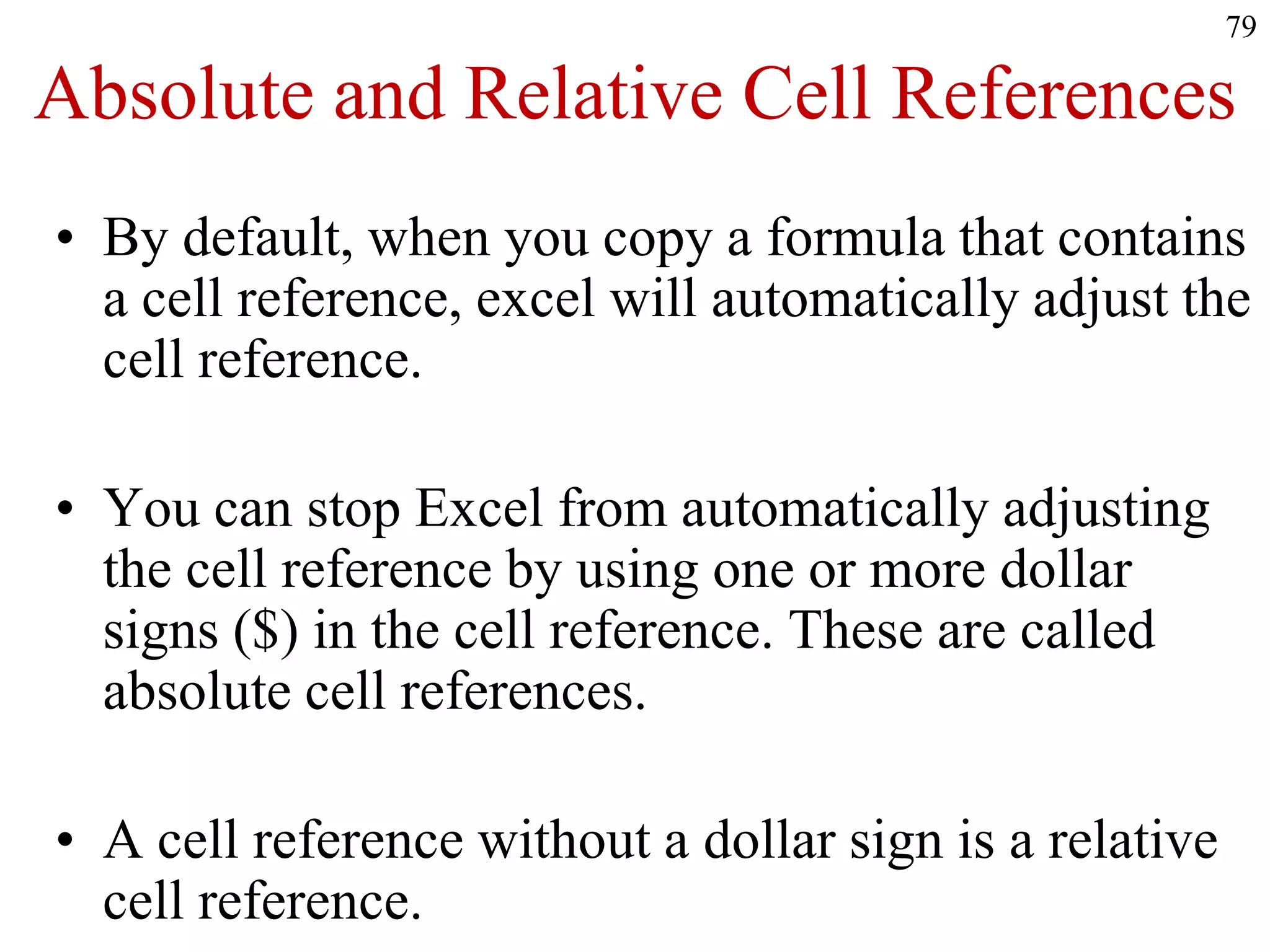 Absolute and Relative Cell References
• By default, when you copy a formula that contains
a cell reference, excel will automatically adjust the
cell reference.
• You can stop Excel from automatically adjusting
the cell reference by using one or more dollar
signs ($) in the cell reference. These are called
absolute cell references.
• A cell reference without a dollar sign is a relative
cell reference.
79
 