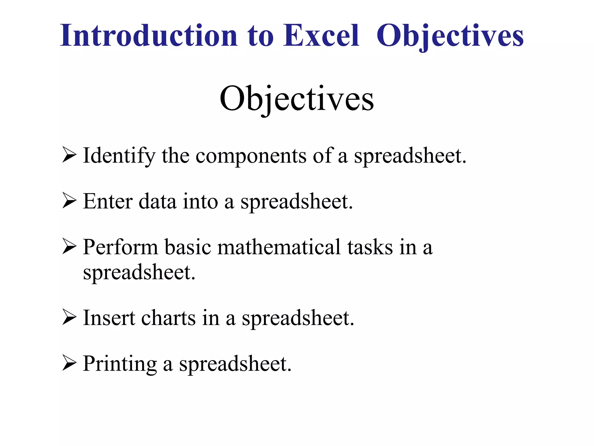 Objectives
 Identify the components of a spreadsheet.
 Enter data into a spreadsheet.
 Perform basic mathematical tasks in a
spreadsheet.
 Insert charts in a spreadsheet.
 Printing a spreadsheet.
Introduction to Excel Objectives
 