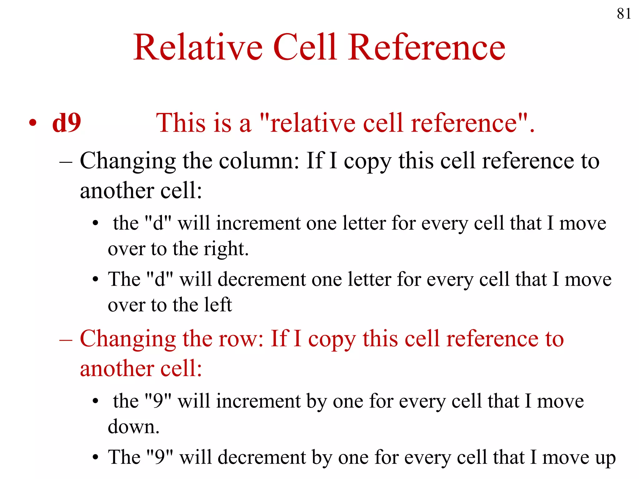 Relative Cell Reference
• d9 This is a "relative cell reference".
– Changing the column: If I copy this cell reference to
another cell:
• the "d" will increment one letter for every cell that I move
over to the right.
• The "d" will decrement one letter for every cell that I move
over to the left
– Changing the row: If I copy this cell reference to
another cell:
• the "9" will increment by one for every cell that I move
down.
• The "9" will decrement by one for every cell that I move up
81
 