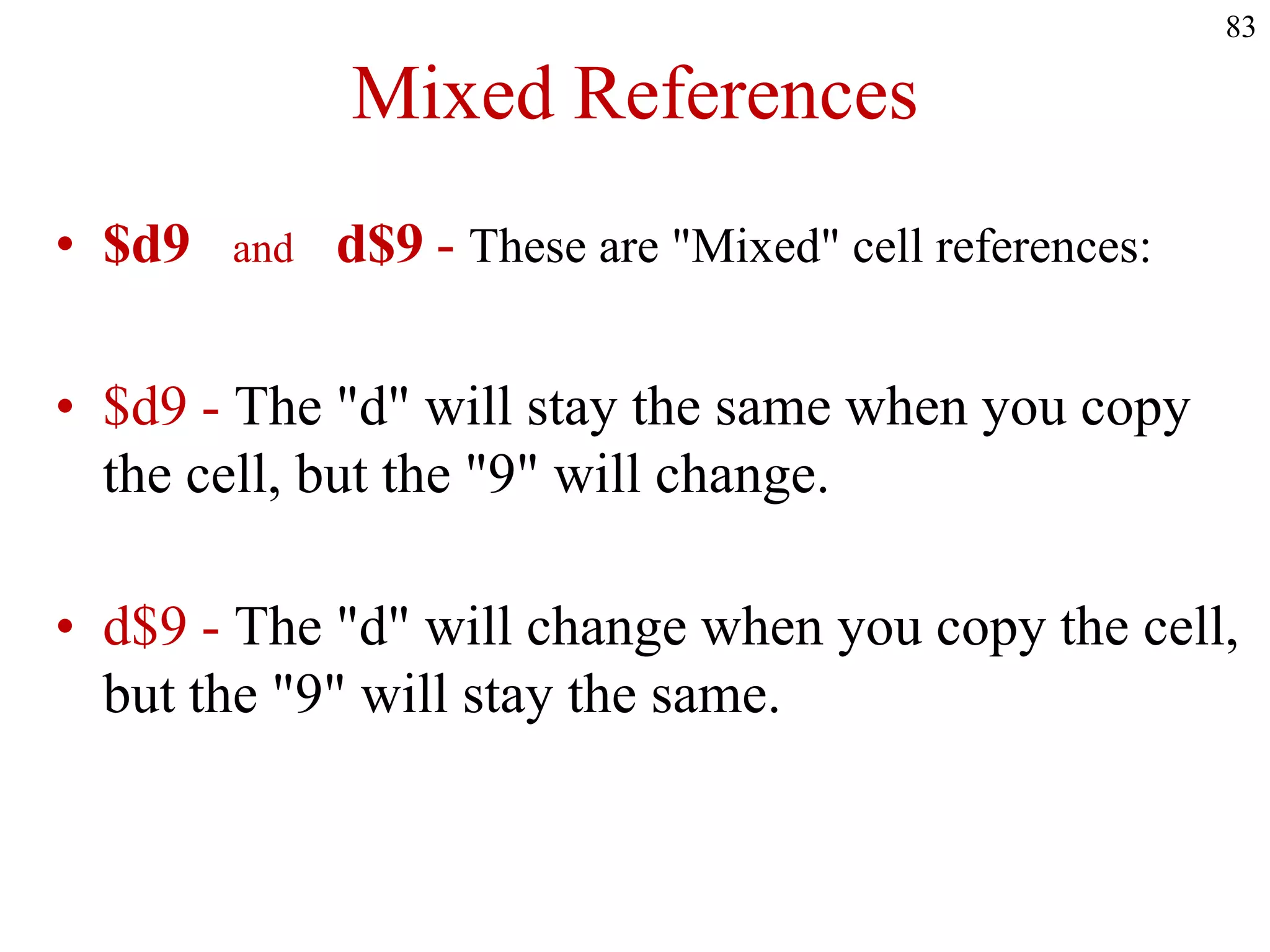 Mixed References
• $d9 and d$9 - These are "Mixed" cell references:
• $d9 - The "d" will stay the same when you copy
the cell, but the "9" will change.
• d$9 - The "d" will change when you copy the cell,
but the "9" will stay the same.
83
 