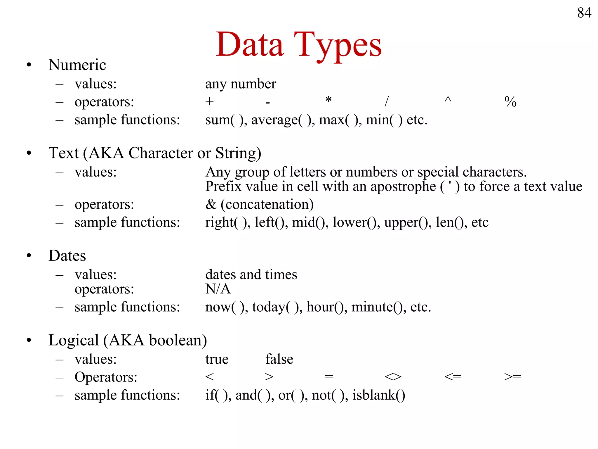 Data Types• Numeric
– values: any number
– operators: + - * / ^ %
– sample functions: sum( ), average( ), max( ), min( ) etc.
• Text (AKA Character or String)
– values: Any group of letters or numbers or special characters.
Prefix value in cell with an apostrophe ( ' ) to force a text value
– operators: & (concatenation)
– sample functions: right( ), left(), mid(), lower(), upper(), len(), etc
• Dates
– values: dates and times
operators: N/A
– sample functions: now( ), today( ), hour(), minute(), etc.
• Logical (AKA boolean)
– values: true false
– Operators: < > = <> <= >=
– sample functions: if( ), and( ), or( ), not( ), isblank()
84
 