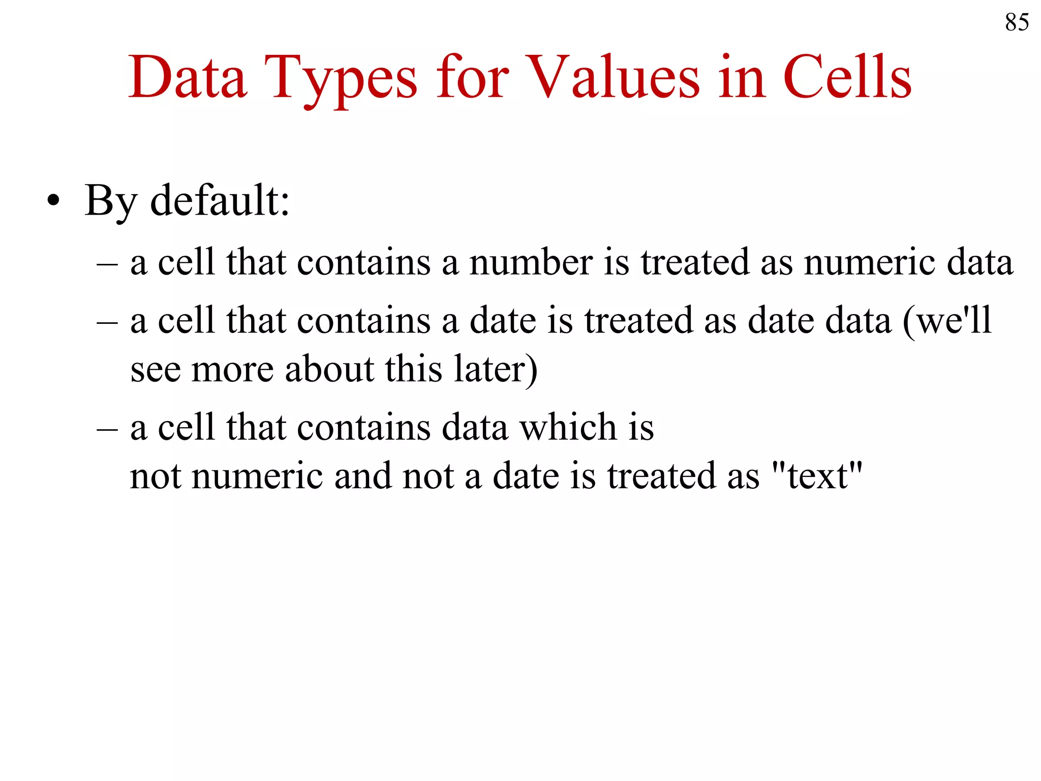 Data Types for Values in Cells
• By default:
– a cell that contains a number is treated as numeric data
– a cell that contains a date is treated as date data (we'll
see more about this later)
– a cell that contains data which is
not numeric and not a date is treated as "text"
85
 