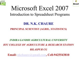 Microsoft Excel 2007
Introduction to Spreadsheet Programs
DR. N.K. CHAURE
PRINCIPAL SCIENTIST (AGRIL. STATISTICS)
INDIRA GANDHI AGRICULTURAL UNIVERSITY
BTC COLLEGE OF AGRICULTURE & RESEARCH STATION
BILASPUR CG
Email: nkchaure@gmail.com, Cell-9425543810
 