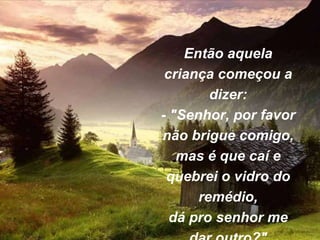 Então aquela
criança começou a
dizer:
- "Senhor, por favor
não brigue comigo,
mas é que caí e
quebrei o vidro do
remédio,
dá pro senhor me
 