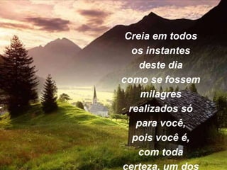 Creia em todos
os instantes
deste dia
como se fossem
milagres
realizados só
para você,
pois você é,
com toda
certeza, um dos
 