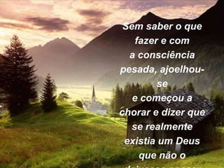 Sem saber o que
fazer e com
a consciência
pesada, ajoelhou-
se
e começou a
chorar e dizer que
se realmente
existia um Deus
que não o
 