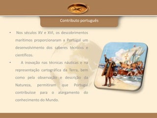 Contributo português
• Nos séculos XV e XVI, os descobrimentos
marítimos proporcionaram a Portugal um
desenvolvimento dos saberes técnicos e
científicos.
• A inovação nas técnicas náuticas e na
representação cartográfica da Terra, bem
como pela observação e descrição da
Natureza, permitiram que Portugal
contribuísse para o alargamento do
conhecimento do Mundo.
 