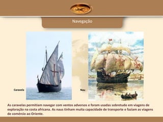 Navegação
As caravelas permitiam navegar com ventos adversos e foram usadas sobretudo em viagens de
exploração na costa africana. As naus tinham muita capacidade de transporte e faziam as viagens
de comércio ao Oriente.
Caravela Nau
 
