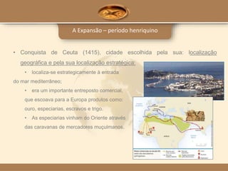 A Expansão – período henriquino
• Conquista de Ceuta (1415), cidade escolhida pela sua: localização
geográfica e pela sua localização estratégica:
• localiza-se estrategicamente à entrada
do mar mediterrâneo;
• era um importante entreposto comercial,
que escoava para a Europa produtos como:
ouro, especiarias, escravos e trigo.
• As especiarias vinham do Oriente através
das caravanas de mercadores muçulmanos.
 