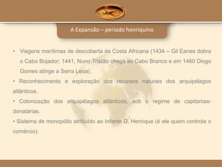 A Expansão – período henriquino
• Viagens marítimas de descoberta da Costa Africana (1434 – Gil Eanes dobra
o Cabo Bojador; 1441, Nuno Tristão chega ao Cabo Branco e em 1460 Diogo
Gomes atinge a Serra Leoa).
• Reconhecimento e exploração dos recursos naturais dos arquipélagos
atlânticos.
• Colonização dos arquipélagos atlânticos, sob o regime de capitanias-
donatárias.
• Sistema de monopólio atribuído ao Infante D. Henrique (é ele quem controla o
comércio).
 