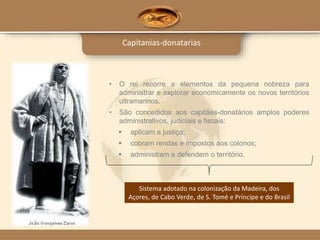 Capitanias-donatarias
• O rei recorre a elementos da pequena nobreza para
administrar e explorar economicamente os novos territórios
ultramarinos.
• São concedidos aos capitães-donatários amplos poderes
administrativos, judiciais e fiscais:
 aplicam a justiça;
 cobram rendas e impostos aos colonos;
 administram e defendem o território.
Sistema adotado na colonização da Madeira, dos
Açores, de Cabo Verde, de S. Tomé e Príncipe e do Brasil
 