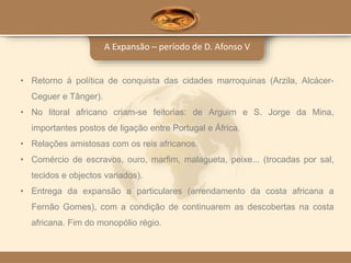 A Expansão – período de D. Afonso V
• Retorno à política de conquista das cidades marroquinas (Arzila, Alcácer-
Ceguer e Tânger).
• No litoral africano criam-se feitorias: de Arguim e S. Jorge da Mina,
importantes postos de ligação entre Portugal e África.
• Relações amistosas com os reis africanos.
• Comércio de escravos, ouro, marfim, malagueta, peixe... (trocadas por sal,
tecidos e objectos variados).
• Entrega da expansão a particulares (arrendamento da costa africana a
Fernão Gomes), com a condição de continuarem as descobertas na costa
africana. Fim do monopólio régio.
 