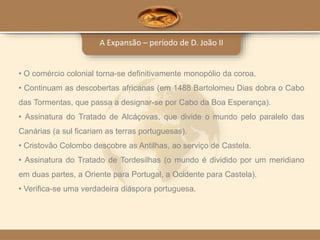 A Expansão – período de D. João II
• O comércio colonial torna-se definitivamente monopólio da coroa.
• Continuam as descobertas africanas (em 1488 Bartolomeu Dias dobra o Cabo
das Tormentas, que passa a designar-se por Cabo da Boa Esperança).
• Assinatura do Tratado de Alcáçovas, que divide o mundo pelo paralelo das
Canárias (a sul ficariam as terras portuguesas).
• Cristovão Colombo descobre as Antilhas, ao serviço de Castela.
• Assinatura do Tratado de Tordesilhas (o mundo é dividido por um meridiano
em duas partes, a Oriente para Portugal, a Ocidente para Castela).
• Verifica-se uma verdadeira diáspora portuguesa.
 