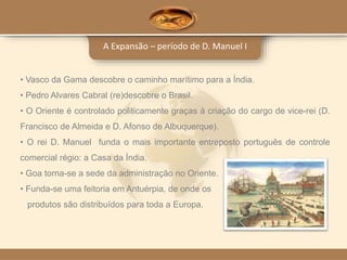 A Expansão – período de D. Manuel I
• Vasco da Gama descobre o caminho marítimo para a Índia.
• Pedro Alvares Cabral (re)descobre o Brasil.
• O Oriente é controlado politicamente graças à criação do cargo de vice-rei (D.
Francisco de Almeida e D. Afonso de Albuquerque).
• O rei D. Manuel funda o mais importante entreposto português de controle
comercial régio: a Casa da Índia.
• Goa torna-se a sede da administração no Oriente.
• Funda-se uma feitoria em Antuérpia, de onde os
produtos são distribuídos para toda a Europa.
 