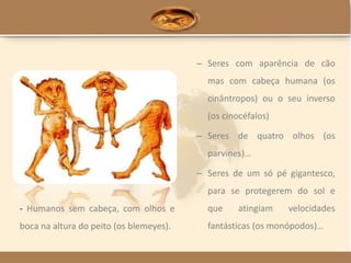 – Seres com aparência de cão
mas com cabeça humana (os
cinântropos) ou o seu inverso
(os cinocéfalos)
– Seres de quatro olhos (os
parvines)…
– Seres de um só pé gigantesco,
para se protegerem do sol e
que atingiam velocidades
fantásticas (os monópodos)…
- Humanos sem cabeça, com olhos e
boca na altura do peito (os blemeyes).
 