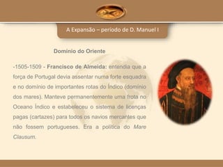 A Expansão – período de D. Manuel I
Domínio do Oriente
-1505-1509 - Francisco de Almeida: entendia que a
força de Portugal devia assentar numa forte esquadra
e no domínio de importantes rotas do Índico (domínio
dos mares). Manteve permanentemente uma frota no
Oceano Índico e estabeleceu o sistema de licenças
pagas (cartazes) para todos os navios mercantes que
não fossem portugueses. Era a política do Mare
Clausum.
 