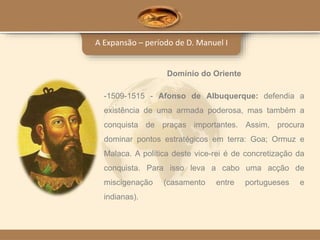 A Expansão – período de D. Manuel I
Domínio do Oriente
-1509-1515 - Afonso de Albuquerque: defendia a
existência de uma armada poderosa, mas também a
conquista de praças importantes. Assim, procura
dominar pontos estratégicos em terra: Goa; Ormuz e
Malaca. A política deste vice-rei é de concretização da
conquista. Para isso leva a cabo uma acção de
miscigenação (casamento entre portugueses e
indianas).
 