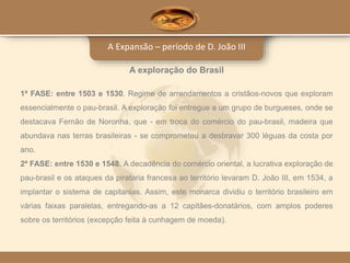 A Expansão – período de D. João III
A exploração do Brasil
1ª FASE: entre 1503 e 1530. Regime de arrendamentos a cristãos-novos que exploram
essencialmente o pau-brasil. A exploração foi entregue a um grupo de burgueses, onde se
destacava Fernão de Noronha, que - em troca do comércio do pau-brasil, madeira que
abundava nas terras brasileiras - se comprometeu a desbravar 300 léguas da costa por
ano.
2ª FASE: entre 1530 e 1548. A decadência do comércio oriental, a lucrativa exploração de
pau-brasil e os ataques da pirataria francesa ao território levaram D. João III, em 1534, a
implantar o sistema de capitanias. Assim, este monarca dividiu o território brasileiro em
várias faixas paralelas, entregando-as a 12 capitães-donatários, com amplos poderes
sobre os territórios (excepção feita à cunhagem de moeda).
 