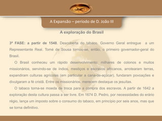 A Expansão – período de D. João III
A exploração do Brasil
3ª FASE: a partir de 1548. Descoberta do tabaco. Governo Geral entregue a um
Representante Real. Tomé de Sousa tornou-se, então, o primeiro governador-geral do
Brasil.
O Brasil conheceu um rápido desenvolvimento: milhares de colonos e muitos
missionários, servindo-se de índios, mestiços e escravos africanos, arrotearam terras,
expandiram culturas agrícolas (em particular a cana-de-açúcar), fundaram povoações e
divulgaram a fé cristã. Entre os missionários, merecem destaque os jesuítas.
O tabaco torna-se moeda de troca para a compra dos escravos. A partir de 1642 a
exploração desta cultura passa a ser livre. Em 1674 D. Pedro, por necessidades do erário
régio, lança um imposto sobre o consumo do tabaco, em princípio por seis anos, mas que
se torna definitivo.
 