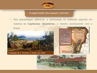 A organização dos espaços coloniais
• Nos arquipélagos atlânticos, a colonização foi realizada segundo um
sistema de Capitanias- Donatárias, o mesmo acontecendo com o
Brasil.
Fundação de S. Vicente, S. Paulo, em 1532.
 