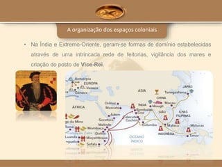 A organização dos espaços coloniais
• Na Índia e Extremo-Oriente, geram-se formas de domínio estabelecidas
através de uma intrincada rede de feitorias, vigilância dos mares e
criação do posto de Vice-Rei.
 