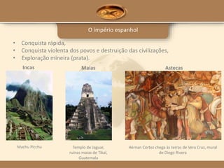 O império espanhol
Machu Picchu
Incas
Templo de Jaguar,
ruínas maias de Tikal,
Guatemala
Maias
Hérnan Cortez chega às terras de Vera Cruz, mural
de Diego Rivera
Astecas
• Conquista rápida,
• Conquista violenta dos povos e destruição das civilizações,
• Exploração mineira (prata).
 