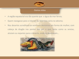 Outros mitos
• A região equatorial era tão quente que a água do mar fervia;
• Quem navegasse para o interior do Atlântico cairia no abismo;
• Nos desertos acreditava-se existirem demónios em forma de mulher, com
cabeça de dragão nas pontas dos pés e que, belas como as sereias,
atraiam os viajantes para o deserto, onde os devoravam…
 