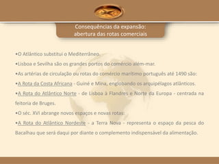 Consequências da expansão:
abertura das rotas comerciais
•O Atlântico substitui o Mediterrâneo.
•Lisboa e Sevilha são os grandes portos do comércio além-mar.
•As artérias de circulação ou rotas do comércio marítimo português até 1490 são:
•A Rota da Costa Africana - Guiné e Mina, englobando os arquipélagos atlânticos.
•A Rota do Atlântico Norte - de Lisboa à Flandres e Norte da Europa - centrada na
feitoria de Bruges.
•O séc. XVI abrange novos espaços e novas rotas:
•A Rota do Atlântico Nordeste - a Terra Nova - representa o espaço da pesca do
Bacalhau que será daqui por diante o complemento indispensável da alimentação.
 