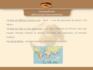 Consequências:
abertura das rotas comerciais
•A Rota do Atlântico Central e Sul - Brasil - a rota do pau-brasil, do açúcar e do
tabaco.
•A Rota do Cabo ou das Especiarias - que liga o Ocidente ao Oriente. Com este
traçado, Portugal substitui os Italianos no tráfico das especiarias, no mercado
europeu.
•A rota de Manila – que liga Acapulco a Manila (rota espanhola).
 