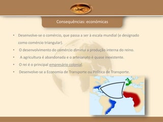 Consequências: económicas
• Desenvolve-se o comércio, que passa a ser à escala mundial (e designado
como comércio triangular).
• O desenvolvimento do comércio diminui a produção interna do reino.
• A agricultura é abandonada e o artesanato é quase inexistente.
• O rei é o principal empresário colonial.
• Desenvolve-se a Economia de Transporte ou Política de Transporte.
 