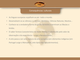 Consequências: culturais
• As línguas europeias espalham-se por todo o mundo.
• Desenvolvem-se as ciências e a técnica: Medicina, Ciências Naturais, Náutica...
• Conhece-se a verdadeira forma do globo terrestre e terminam as fábulas e
lendas.
• O saber livresco (característico da Idade Média) é substituído pelo valor da
observação e da experiência – surge o Renascimento.
• A arte passa a ser uma mistura da arte europeia com elementos indígenas (em
Portugal surge o Manuelino, arte típica dos descobrimentos).
 