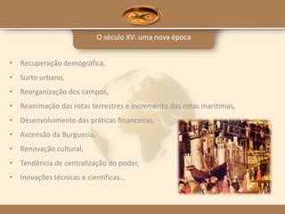 O século XV: uma nova época
• Recuperação demográfica,
• Surto urbano,
• Reorganização dos campos,
• Reanimação das rotas terrestres e incremento das rotas marítimas,
• Desenvolvimento das práticas financeiras,
• Ascensão da Burguesia,
• Renovação cultural,
• Tendência de centralização do poder,
• Inovações técnicas e científicas…
 