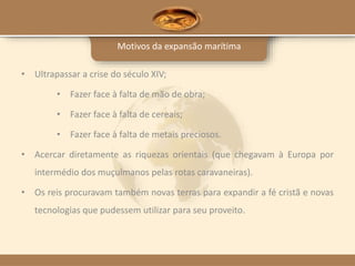 Motivos da expansão marítima
• Ultrapassar a crise do século XIV;
• Fazer face à falta de mão de obra;
• Fazer face à falta de cereais;
• Fazer face à falta de metais preciosos.
• Acercar diretamente as riquezas orientais (que chegavam à Europa por
intermédio dos muçulmanos pelas rotas caravaneiras).
• Os reis procuravam também novas terras para expandir a fé cristã e novas
tecnologias que pudessem utilizar para seu proveito.
 