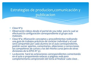 Clase Nº3:
Observarán videos desde el portal de you tobe para lo cual se
efectuará la configuración correspondiente al grupo aula
mateseis.
Clase Nº4: Afianzarán conceptos y procedimientos realizando
una guía de trabajos prácticos de carácter individual y el cual
será compartido por cada alumno en el aula correspondiente,
podrán sumar aportes, comentarios, objeciones y correcciones
los compañeros de cursos y los del mismo curso pero de otras
divisiones de la EPES Nº 57.
La docente hará las aclaraciones correspondientes comentando
en el aula o proponiendo enlaces a páginas web para
complementarla comprensión del tema al finalizar cada clase .
Estrategias de producion,comunicación y
publicacion
 