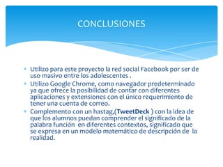 Utilizo para este proyecto la red social Facebook por ser de
uso masivo entre los adolescentes .
Utilizo Google Chrome, como navegador predeterminado
ya que ofrece la posibilidad de contar con diferentes
aplicaciones y extensiones con el único requerimiento de
tener una cuenta de correo.
Complemento con un hastag,(TweetDeck ) con la idea de
que los alumnos puedan comprender el significado de la
palabra función en diferentes contextos, significado que
se expresa en un modelo matemático de descripción de la
realidad.
CONCLUSIONES
 