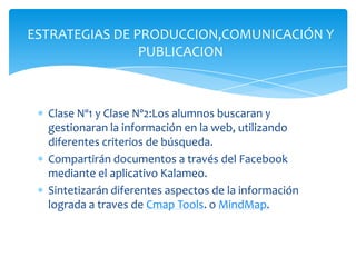 Clase Nº1 y Clase Nº2:Los alumnos buscaran y
gestionaran la información en la web, utilizando
diferentes criterios de búsqueda.
Compartirán documentos a través del Facebook
mediante el aplicativo Kalameo.
Sintetizarán diferentes aspectos de la información
lograda a traves de Cmap Tools. o MindMap.
ESTRATEGIAS DE PRODUCCION,COMUNICACIÓN Y
PUBLICACION
 