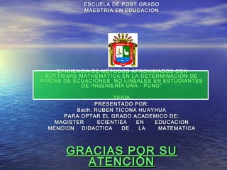 UNIVERSIDAD NACIONAL DEL ALTIPLANO PUNOUNIVERSIDAD NACIONAL DEL ALTIPLANO PUNO
ESCUELA DE POST GRADOESCUELA DE POST GRADO
MAESTRIA EN EDUCACIONMAESTRIA EN EDUCACION
““EFICIENCIA DE MÉTODOS APROXIMADOS CONEFICIENCIA DE MÉTODOS APROXIMADOS CON
SOFTWARE MATHEMÁTICA EN LA DETERMINACIÓN DESOFTWARE MATHEMÁTICA EN LA DETERMINACIÓN DE
RAÍCES DE ECUACIONES NO LINEALES EN ESTUDIANTESRAÍCES DE ECUACIONES NO LINEALES EN ESTUDIANTES
DE INGENIERÍA UNA - PUNO”DE INGENIERÍA UNA - PUNO”
TESISTESIS
PRESENTADO POR:PRESENTADO POR:
Bach. RUBEN TICONA HUAYHUABach. RUBEN TICONA HUAYHUA
PARA OPTAR EL GRADO ACADEMICO DE:PARA OPTAR EL GRADO ACADEMICO DE:
MAGISTER SCIENTIEA EN EDUCACIONMAGISTER SCIENTIEA EN EDUCACION
MENCION DIDACTICA DE LA MATEMATICAMENCION DIDACTICA DE LA MATEMATICA
GRACIAS POR SUGRACIAS POR SU
ATENCIÓNATENCIÓN
 