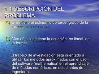 1.1 DESCRIPCIÓN DEL1.1 DESCRIPCIÓN DEL
PROBLEMAPROBLEMA
A)A) Si se tiene el polinomio de tercer grado de laSi se tiene el polinomio de tercer grado de la
forma:forma:
B)B) Mas aún, si se tiene la ecuación no lineal deMas aún, si se tiene la ecuación no lineal de
la forma:la forma:
El trabajo de investigación está orientado aEl trabajo de investigación está orientado a
utilizar los métodos aproximados con el usoutilizar los métodos aproximados con el uso
del software “mathematica” en el aprendizajedel software “mathematica” en el aprendizaje
de métodos numéricos, en estudiantes dede métodos numéricos, en estudiantes de
ingeniería.ingeniería.
3 2
0ax bx cx d+ + + =
2
( ) 3 0x
x xsen x x e+ − + =
 