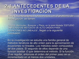 2.1 ANTECEDENTES DE LA2.1 ANTECEDENTES DE LA
INVESTIGACIÓNINVESTIGACIÓN
Entre los antecedentes relacionados con el problema deEntre los antecedentes relacionados con el problema de
investigación se tienen:investigación se tienen:
1) Amat, Bermudez, Busquier y Plaza, en la tesis titulada “ESTUDIO1) Amat, Bermudez, Busquier y Plaza, en la tesis titulada “ESTUDIO
UNIFICADO DE METODOS DE ALTO ORDEN PARAUNIFICADO DE METODOS DE ALTO ORDEN PARA
ECUACIONES NO LINEALES”ECUACIONES NO LINEALES”, llegan a la siguiente, llegan a la siguiente
conclusión:conclusión:
En la investigación se estudia una familia general deEn la investigación se estudia una familia general de
métodos iterativos de alto orden para la aproximación demétodos iterativos de alto orden para la aproximación de
ecuaciones no lineales. Los métodos están compuestosecuaciones no lineales. Los métodos están compuestos
de dos pasos. El segundo de ellos depende de unade dos pasos. El segundo de ellos depende de una
función auxiliarfunción auxiliar GG que determina el método. Si la funciónque determina el método. Si la función
GG es regular, entonces el orden del primer paso se vees regular, entonces el orden del primer paso se ve
incrementado en al menos dos unidades.incrementado en al menos dos unidades.
 