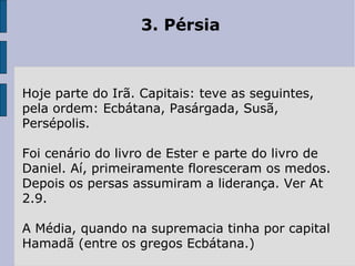 3. Pérsia Hoje parte do Irã. Capitais: teve as seguintes, pela ordem: Ecbátana, Pasárgada, Susã, Persépolis.  Foi cenário do livro de Ester e parte do livro de Daniel. Aí, primeiramente floresceram os medos. Depois os persas assumiram a liderança. Ver At 2.9.  A Média, quando na supremacia tinha por capital Hamadã (entre os gregos Ecbátana.) 