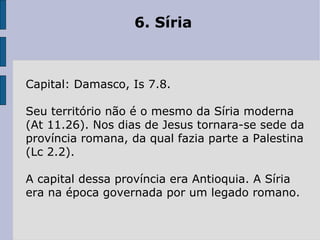6. Síria  Capital: Damasco, Is 7.8.  Seu território não é o mesmo da Síria moderna (At 11.26). Nos dias de Jesus tornara-se sede da província romana, da qual fazia parte a Palestina (Lc 2.2).  A capital dessa província era Antioquia. A Síria era na época governada por um legado romano. 