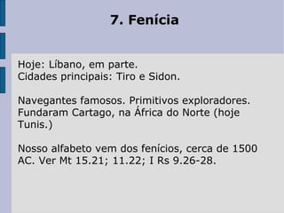 7. Fenícia Hoje: Líbano, em parte.  Cidades principais: Tiro e Sidon.  Navegantes famosos. Primitivos exploradores. Fundaram Cartago, na África do Norte (hoje Tunis.)  Nosso alfabeto vem dos fenícios, cerca de 1500 AC. Ver Mt 15.21; 11.22; I Rs 9.26-28. 
