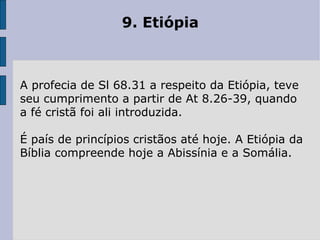 9. Etiópia  A profecia de Sl 68.31 a respeito da Etiópia, teve seu cumprimento a partir de At 8.26-39, quando a fé cristã foi ali introduzida.  É país de princípios cristãos até hoje. A Etiópia da Bíblia compreende hoje a Abissínia e a Somália. 