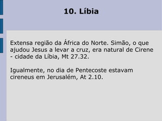 10. Líbia  Extensa região da África do Norte. Simão, o que ajudou Jesus a levar a cruz, era natural de Cirene - cidade da Líbia, Mt 27.32.  Igualmente, no dia de Pentecoste estavam cireneus em Jerusalém, At 2.10. 