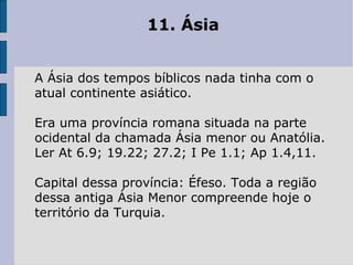 11. Ásia  A Ásia dos tempos bíblicos nada tinha com o atual continente asiático.  Era uma província romana situada na parte ocidental da chamada Ásia menor ou Anatólia. Ler At 6.9; 19.22; 27.2; I Pe 1.1; Ap 1.4,11.  Capital dessa província: Éfeso. Toda a região dessa antiga Ásia Menor compreende hoje o território da Turquia. 