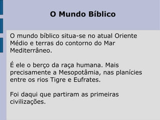 O Mundo Bíblico O mundo bíblico situa-se no atual Oriente Médio e terras do contorno do Mar Mediterrâneo.  É ele o berço da raça humana. Mais precisamente a Mesopotâmia, nas planícies entre os rios Tigre e Eufrates.  Foi daqui que partiram as primeiras civilizações.  