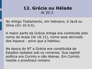 12. Grécia ou Hélade At 20:2  No Antigo Testamento, em hebraico, é Javã ou Iônia (Gn 10.4,5).  A maior parte da Grécia Antiga era conhecida pelo nome de Acaia (At 18.12), nome esse derivado dos Aqueus - povo que a habitou.  Na época do NT a Grécia era constituída de Estados isolados sob os romanos. Sua capital política era Corinto e não Atenas. Em Corinto residia o procônsul romano 