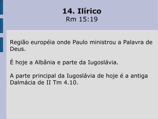 14. Ilírico Rm 15:19 Região européia onde Paulo ministrou a Palavra de Deus.  É hoje a Albânia e parte da Iugoslávia.  A parte principal da Iugoslávia de hoje é a antiga Dalmácia de II Tm 4.10. 